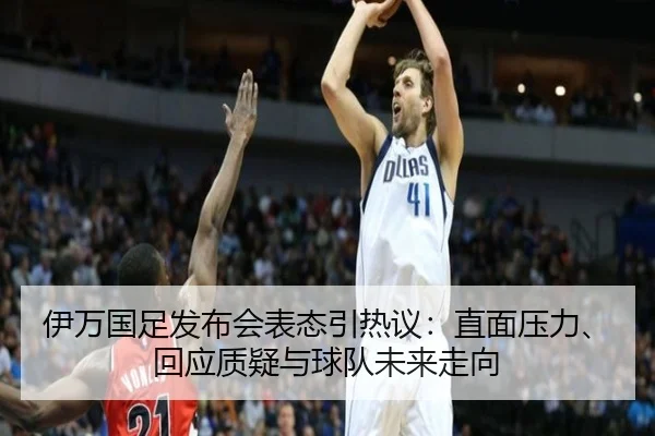 伊万国足发布会表态引热议：直面压力、回应质疑与球队未来走向